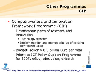 Other Programmes CIP Competitiveness and Innovation Framework Programme (CIP) Downstream parts of research and innovation Technology transfer Implementation and market take-up of existing new technologies Budget: roughly 0.5 billion Euro per year  Priorities  ICT Policy Support Programme  for 2007:  eGov, eInclusion, eHealth CIP: http://europa.eu.int/comm/enterprise/enterprise_policy/cip/index_en.htm 