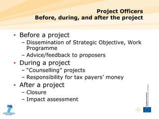 Project Officers Before, during, and after the project Before a project Dissemination of Strategic Objective, Work Programme Advice/feedback to proposers During a project “ Counselling” projects Responsibility for tax payers’ money After a project Closure Impact assessment 