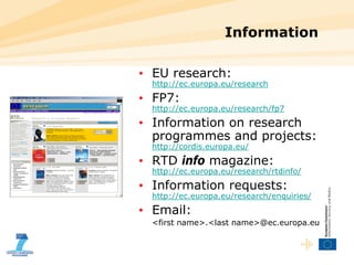 Information EU research:  http://ec.europa.eu/research FP7: http://ec.europa.eu/research/fp7 Information on research programmes and projects:  http://cordis.europa.eu/ RTD  info  magazine:  http://ec.europa.eu/research/rtdinfo/ Information requests:  http://ec.europa.eu/research/enquiries/ Email: <first name>.<last name>@ec.europa.eu 