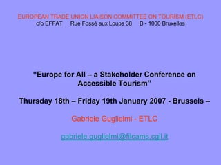 EUROPEAN TRADE UNION LIAISON COMMITTEE ON TOURISM (ETLC)
c/o EFFAT Rue Fossé aux Loups 38 B - 1000 Bruxelles
“Europe for All – a Stakeholder Conference on
Accessible Tourism”
Thursday 18th – Friday 19th January 2007 - Brussels –
Gabriele Guglielmi - ETLC
gabriele.guglielmi@filcams.cgil.it
 