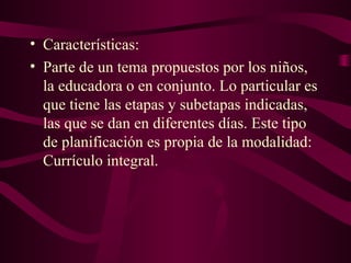 • Características:
• Parte de un tema propuestos por los niños,
la educadora o en conjunto. Lo particular es
que tiene las etapas y subetapas indicadas,
las que se dan en diferentes días. Este tipo
de planificación es propia de la modalidad:
Currículo integral.
 