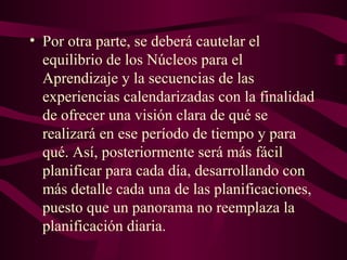 • Por otra parte, se deberá cautelar el
equilibrio de los Núcleos para el
Aprendizaje y la secuencias de las
experiencias calendarizadas con la finalidad
de ofrecer una visión clara de qué se
realizará en ese período de tiempo y para
qué. Así, posteriormente será más fácil
planificar para cada día, desarrollando con
más detalle cada una de las planificaciones,
puesto que un panorama no reemplaza la
planificación diaria.
 