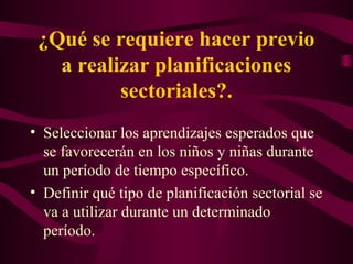 ¿Qué se requiere hacer previo
a realizar planificaciones
sectoriales?.
• Seleccionar los aprendizajes esperados que
se favorecerán en los niños y niñas durante
un período de tiempo específico.
• Definir qué tipo de planificación sectorial se
va a utilizar durante un determinado
período.
 