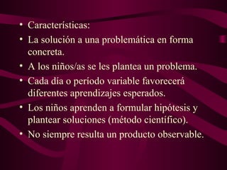 • Características:
• La solución a una problemática en forma
concreta.
• A los niños/as se les plantea un problema.
• Cada día o período variable favorecerá
diferentes aprendizajes esperados.
• Los niños aprenden a formular hipótesis y
plantear soluciones (método científico).
• No siempre resulta un producto observable.
 