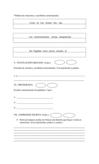 *Ordena las oraciones y escríbelas correctamente.


                       vivían en Las sirenas isla. una




                       Las misteriosamente. sirenas desaparecían




                       Sus llegaban voces suaves corazón. al




V.- PUNTUACIÓN-ORACION (5 pts.)

Escucha las oración y escríbela correctamente. Usa mayúscula y puntos.


1.-) --------------------------------------------------------------------------------------------------------

-------------------------------------------------------------------------------------------------------------

VI.- ORTOGRAFIA.

Escribe correctamente las palabras. 3 pts.)


1.- ________________________________

2.- ________________________________

3.- ________________________________


VII.- EXPRESION ESCRITA. (9 pts.)

    • Narra de manera escrita en 6 líneas una historia que hayas vivido en
      vacaciones. (Usa mayúsculas, puntos y comas.)

----------------------------------------------------------------------------------------------
----------------------------------------------------------------------------------------------
----------------------------------------------------------------------------------------------
----------------------------------------------------------------------------------------------
----------------------------------------------------------------------------------------------
----------------------------------------------------------------------------------------------
 