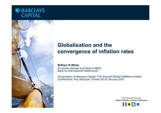 Place Client Logo
Here




                    Globalisation and the
                    convergence of inflation rates

                    William R White
                    Economic Adviser and Head of MED,
                    Bank for International Settlements

                    Presentation at Barclays Capital 11th Annual Global Inflation-Linked
                    Conference, Key Biscayne, Florida 28-30 January 2007
 