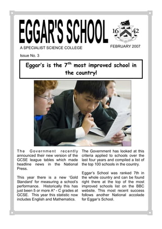 A SPECIALIST SCIENCE COLLEGE                                     FEBRUARY 2007 

  Issue No. 3 

      Eggar‛s is the 7th most improved school in
                     the country! 




T h e   G o v e r n m e n t   r e c e n t l y    The  Government  has  looked  at  this 
announced their  new version of  the             criteria  applied  to  schools  over  the 
GCSE  league  tables  which  made                last four years and compiled a list of 
headline  news  in  the  National                the top 100 schools in the country. 
Press. 
                                                 Eggar’s  School  was  ranked  7th  in 
This  year  there  is  a  new  ‘Gold             the  whole country  and can be found 
Standard’  for  measuring  a  school’s           right  there  at  the  top  of  the  most 
performance.    Historically  this  has          improved  schools  list  on  the  BBC 
just been 5 or more A* ­ C grades at             website.  This  most  recent  success 
GCSE.   This  year  this  statistic  now         follows  another  National  accolade 
includes English and Mathematics.                for Eggar’s School.
 