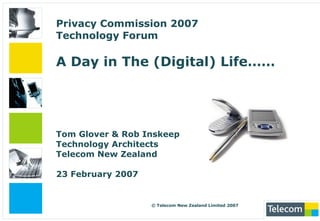 Privacy Commission 2007Technology ForumA Day in The (Digital) Life…… Tom Glover & Rob InskeepTechnology ArchitectsTelecom New Zealand23 February 2007  © Telecom New Zealand Limited 2007 