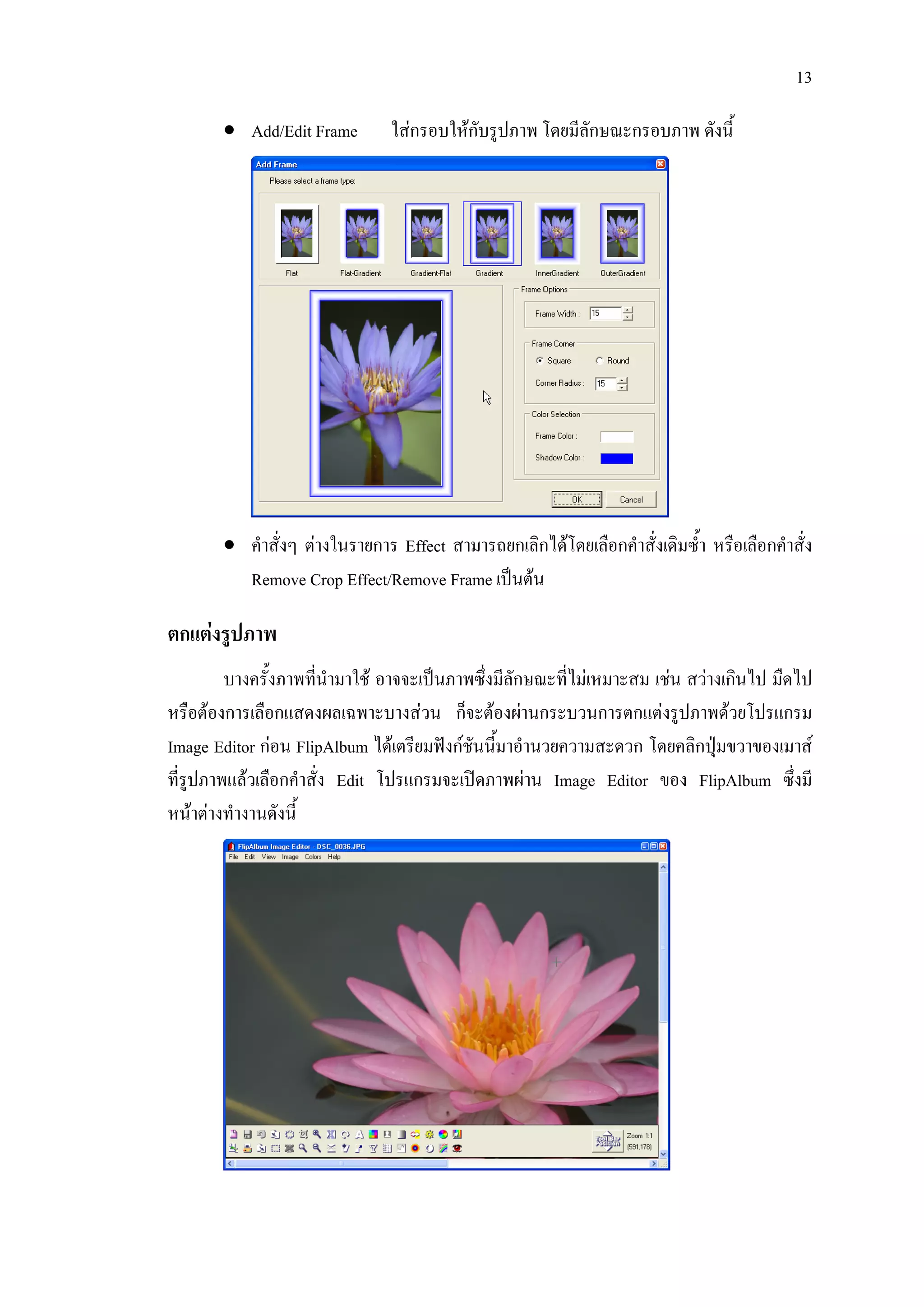 13

       • Add/Edit Frame        ใสกรอบใหกบรูปภาพ โดยมีลักษณะกรอบภาพ ดังนี้
                                          ั




       • คําสั่งๆ ตางในรายการ Effect สามารถยกเลิกไดโดยเลือกคําสั่งเดิมซ้ํา หรือเลือกคําสั่ง
         Remove Crop Effect/Remove Frame เปนตน

ตกแตงรูปภาพ
         บางครั้งภาพทีนํามาใช อาจจะเปนภาพซึ่งมีลักษณะที่ไมเหมาะสม เชน สวางเกินไป มืดไป
                      ่
หรือตองการเลือกแสดงผลเฉพาะบางสวน ก็จะตองผานกระบวนการตกแตงรูปภาพดวยโปรแกรม
Image Editor กอน FlipAlbum ไดเตรียมฟงกชันนี้มาอํานวยความสะดวก โดยคลิกปุมขวาของเมาส
ที่รูปภาพแลวเลือกคําสั่ง Edit โปรแกรมจะเปดภาพผาน Image Editor ของ FlipAlbum ซึ่งมี
หนาตางทํางานดังนี้
 