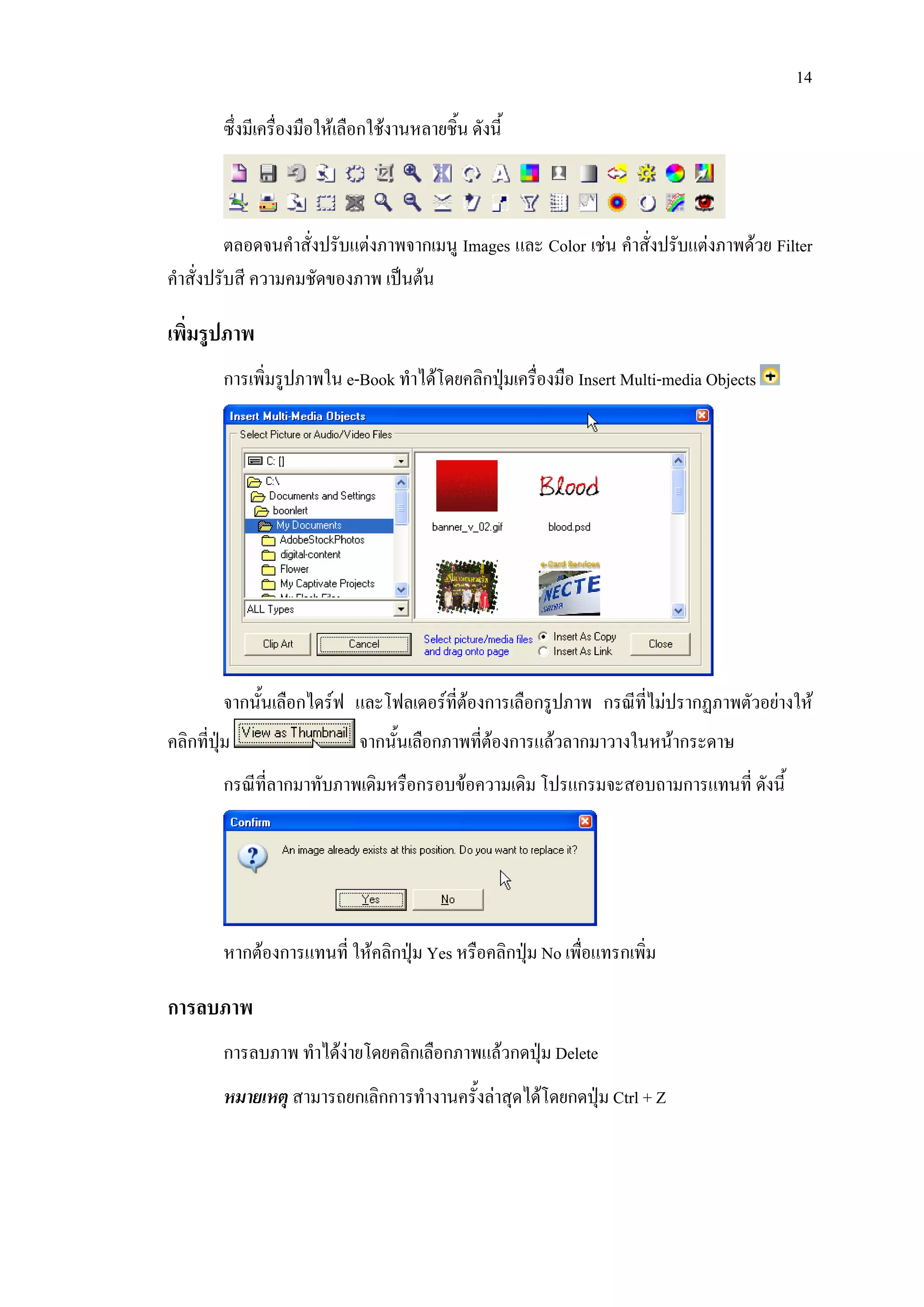 14

         ซึ่งมีเครื่องมือใหเลือกใชงานหลายชิ้น ดังนี้



          ตลอดจนคําสั่งปรับแตงภาพจากเมนู Images และ Color เชน คําสั่งปรับแตงภาพดวย Filter
คําสั่งปรับสี ความคมชัดของภาพ เปนตน

เพิ่มรูปภาพ
         การเพิ่มรูปภาพใน e-Book ทําไดโดยคลิกปุมเครื่องมือ Insert Multi-media Objects




         จากนั้นเลือกไดรฟ และโฟลเดอรที่ตองการเลือกรูปภาพ กรณีที่ไมปรากฏภาพตัวอยางให
คลิกที่ปุม                   จากนั้นเลือกภาพที่ตองการแลวลากมาวางในหนากระดาษ
         กรณีที่ลากมาทับภาพเดิมหรือกรอบขอความเดิม โปรแกรมจะสอบถามการแทนที่ ดังนี้




         หากตองการแทนที่ ใหคลิกปุม Yes หรือคลิกปุม No เพื่อแทรกเพิ่ม

การลบภาพ
         การลบภาพ ทําไดงายโดยคลิกเลือกภาพแลวกดปุม Delete
         หมายเหตุ สามารถยกเลิกการทํางานครั้งลาสุดไดโดยกดปุม Ctrl + Z
 