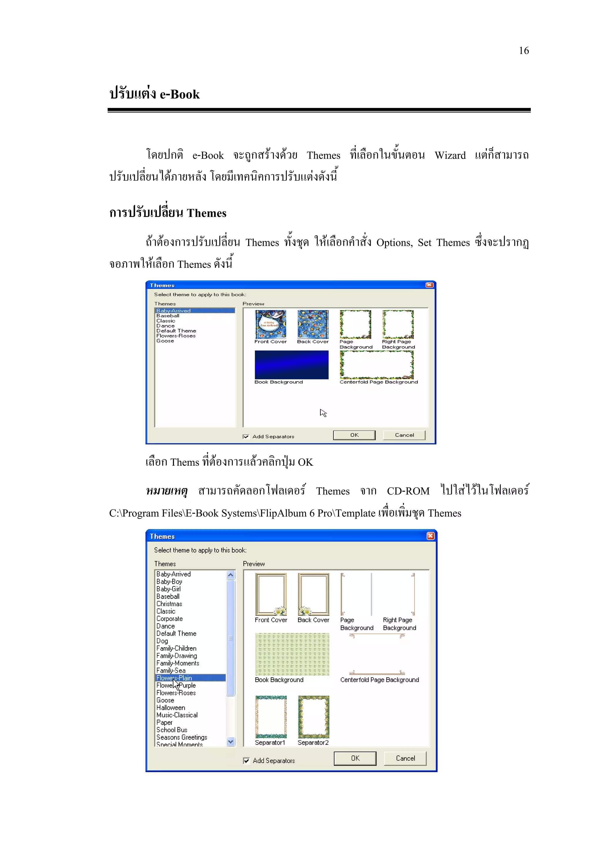 16

ปรับแตง e-Book

       โดยปกติ e-Book จะถูกสรางดวย Themes ที่เลือกในขั้นตอน Wizard แตกสามารถ
                                                                         ็
ปรับเปลี่ยนไดภายหลัง โดยมีเทคนิคการปรับแตงดังนี้

การปรับเปลี่ยน Themes
      ถาตองการปรับเปลี่ยน Themes ทั้งชุด ใหเลือกคําสั่ง Options, Set Themes ซึ่งจะปรากฏ
จอภาพใหเลือก Themes ดังนี้




       เลือก Thems ที่ตองการแลวคลิกปุม OK
        หมายเหตุ สามารถคัดลอกโฟลเดอร Themes จาก CD-ROM ไปใสไวในโฟลเดอร
C:Program FilesE-Book SystemsFlipAlbum 6 ProTemplate เพื่อเพิ่มชุด Themes
 