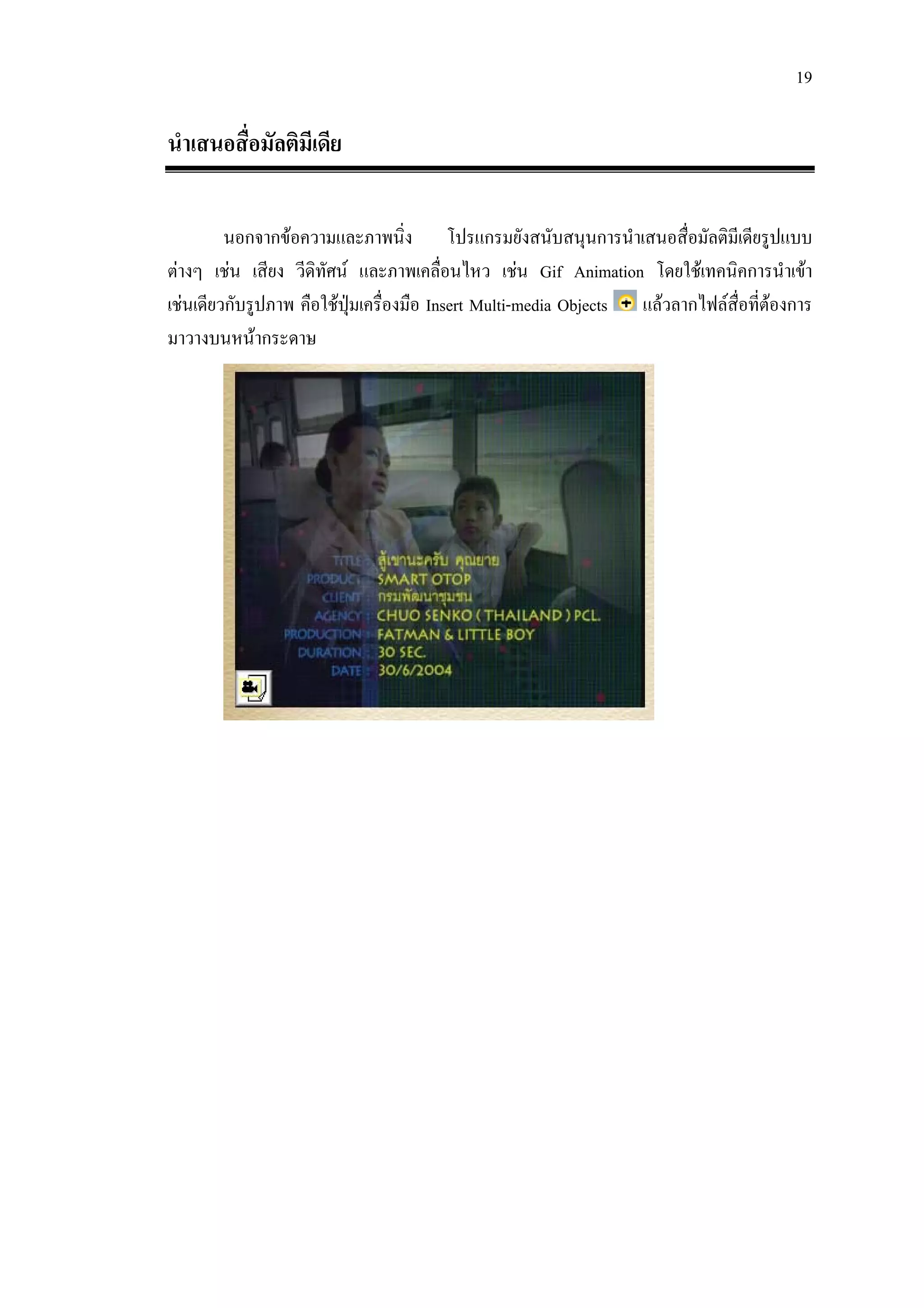19

นําเสนอสื่อมัลติมีเดีย

         นอกจากขอความและภาพนิ่ง โปรแกรมยังสนับสนุนการนําเสนอสื่อมัลติมีเดียรูปแบบ
ตางๆ เชน เสียง วีดิทัศน และภาพเคลือนไหว เชน Gif Animation โดยใชเทคนิคการนําเขา
                                        ่
เชนเดียวกับรูปภาพ คือใชปมเครื่องมือ Insert Multi-media Objects แลวลากไฟลส่อที่ตองการ
                          ุ                                                  ื 
มาวางบนหนากระดาษ
 