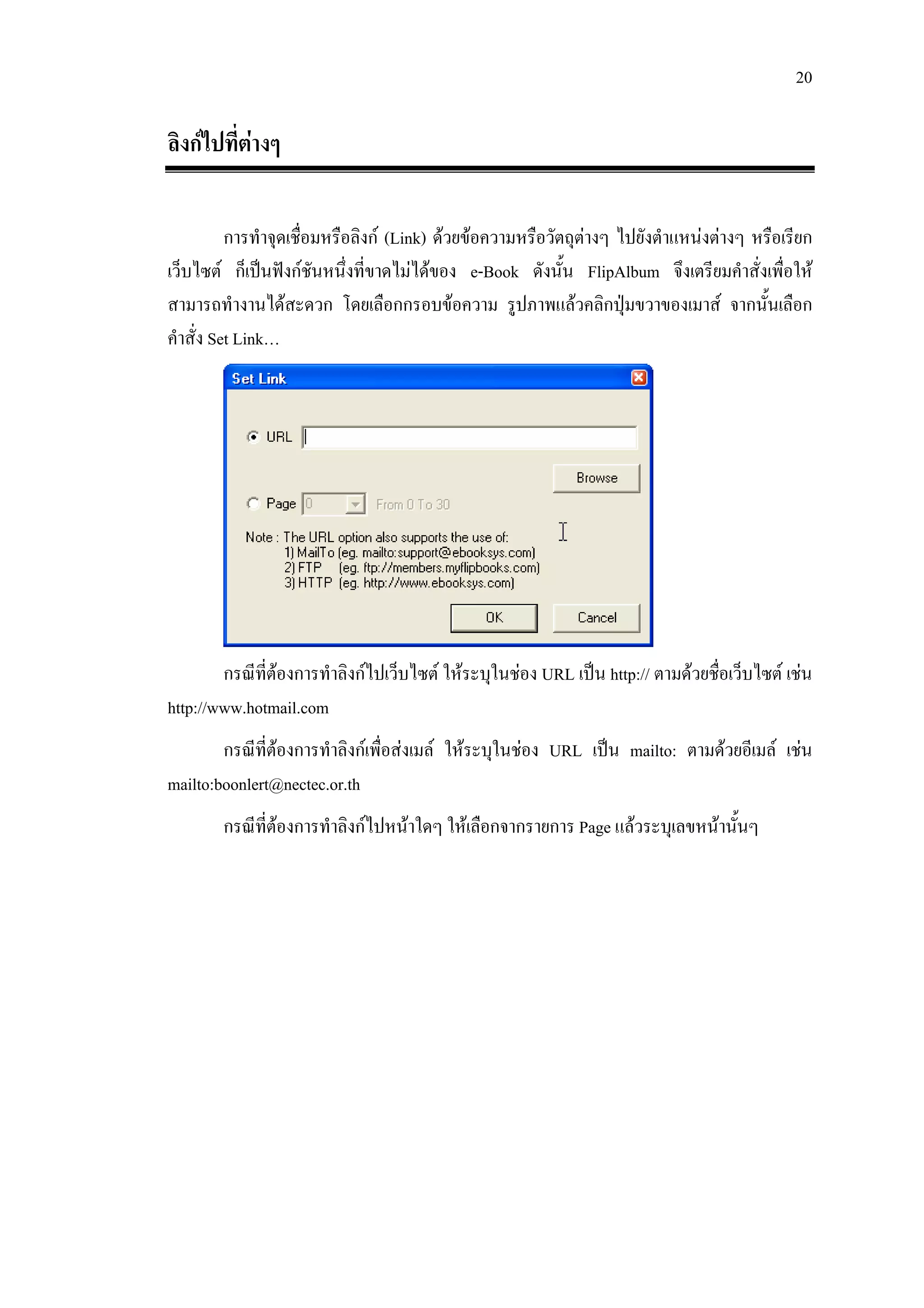 20

ลิงกไปที่ตางๆ

          การทําจุดเชื่อมหรือลิงก (Link) ดวยขอความหรือวัตถุตางๆ ไปยังตําแหนงตางๆ หรือเรียก
เว็บไซต ก็เปนฟงกชันหนึ่งที่ขาดไมไดของ e-Book ดังนั้น FlipAlbum จึงเตรียมคําสั่งเพื่อให
สามารถทํางานไดสะดวก โดยเลือกกรอบขอความ รูปภาพแลวคลิกปุมขวาของเมาส จากนั้นเลือก
คําสั่ง Set Link…




        กรณีที่ตองการทําลิงกไปเว็บไซต ใหระบุในชอง URL เปน http:// ตามดวยชื่อเว็บไซต เชน
http://www.hotmail.com
        กรณีที่ตองการทําลิงกเพื่อสงเมล ใหระบุในชอง URL เปน mailto: ตามดวยอีเมล เชน
mailto:boonlert@nectec.or.th
        กรณีที่ตองการทําลิงกไปหนาใดๆ ใหเลือกจากรายการ Page แลวระบุเลขหนานั้นๆ
 
