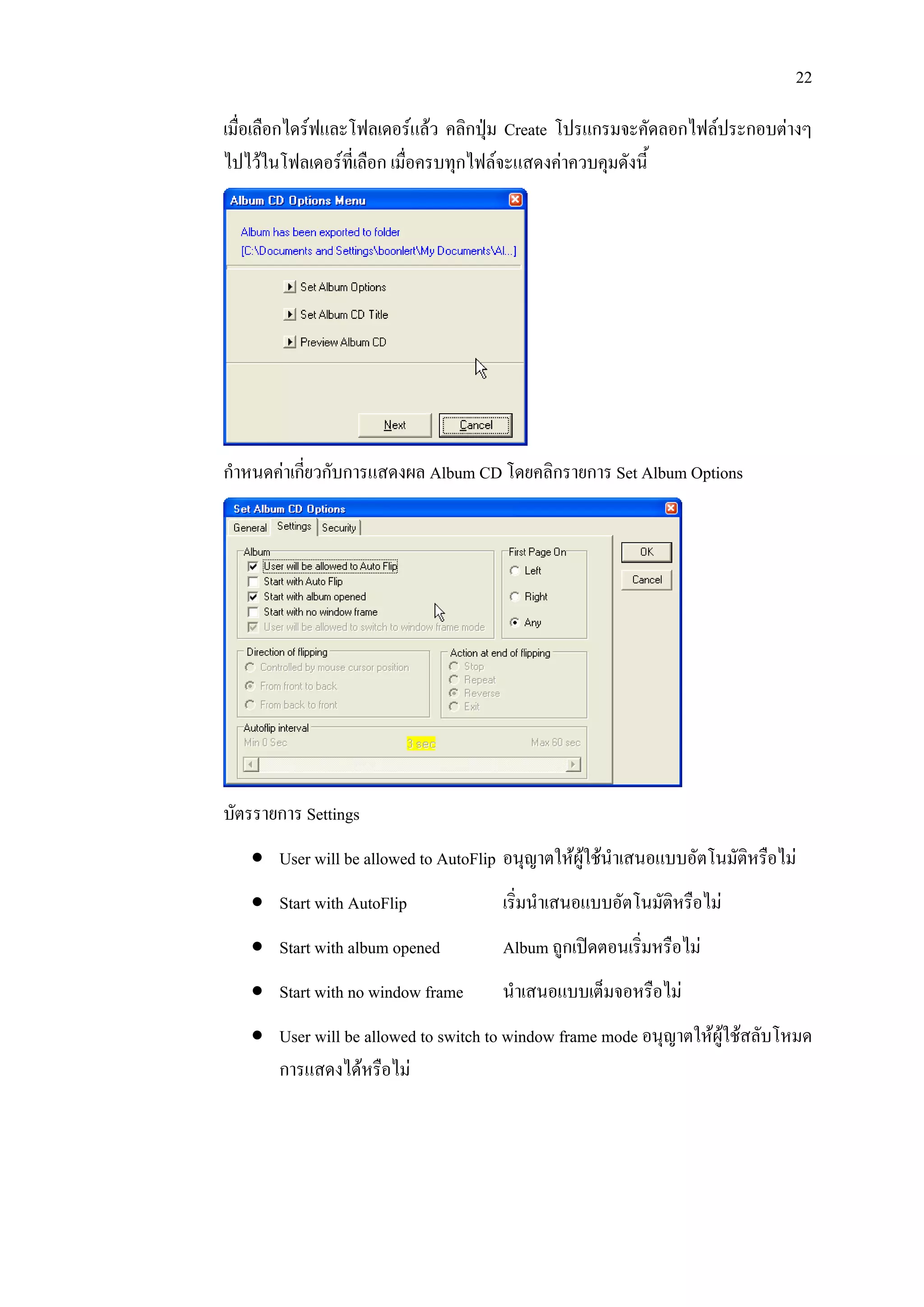 22

เมื่อเลือกไดรฟและโฟลเดอรแลว คลิกปุม Create โปรแกรมจะคัดลอกไฟลประกอบตางๆ
ไปไวในโฟลเดอรท่เี ลือก เมือครบทุกไฟลจะแสดงคาควบคุมดังนี้
                            ่




กําหนดคาเกียวกับการแสดงผล Album CD โดยคลิกรายการ Set Album Options
            ่




บัตรรายการ Settings
   • User will be allowed to AutoFlip อนุญาตใหผูใชนําเสนอแบบอัตโนมัติหรือไม
   • Start with AutoFlip              เริ่มนําเสนอแบบอัตโนมัติหรือไม
   • Start with album opened          Album ถูกเปดตอนเริ่มหรือไม
   • Start with no window frame       นําเสนอแบบเต็มจอหรือไม
   • User will be allowed to switch to window frame mode อนุญาตใหผูใชสลับโหมด
     การแสดงไดหรือไม
 