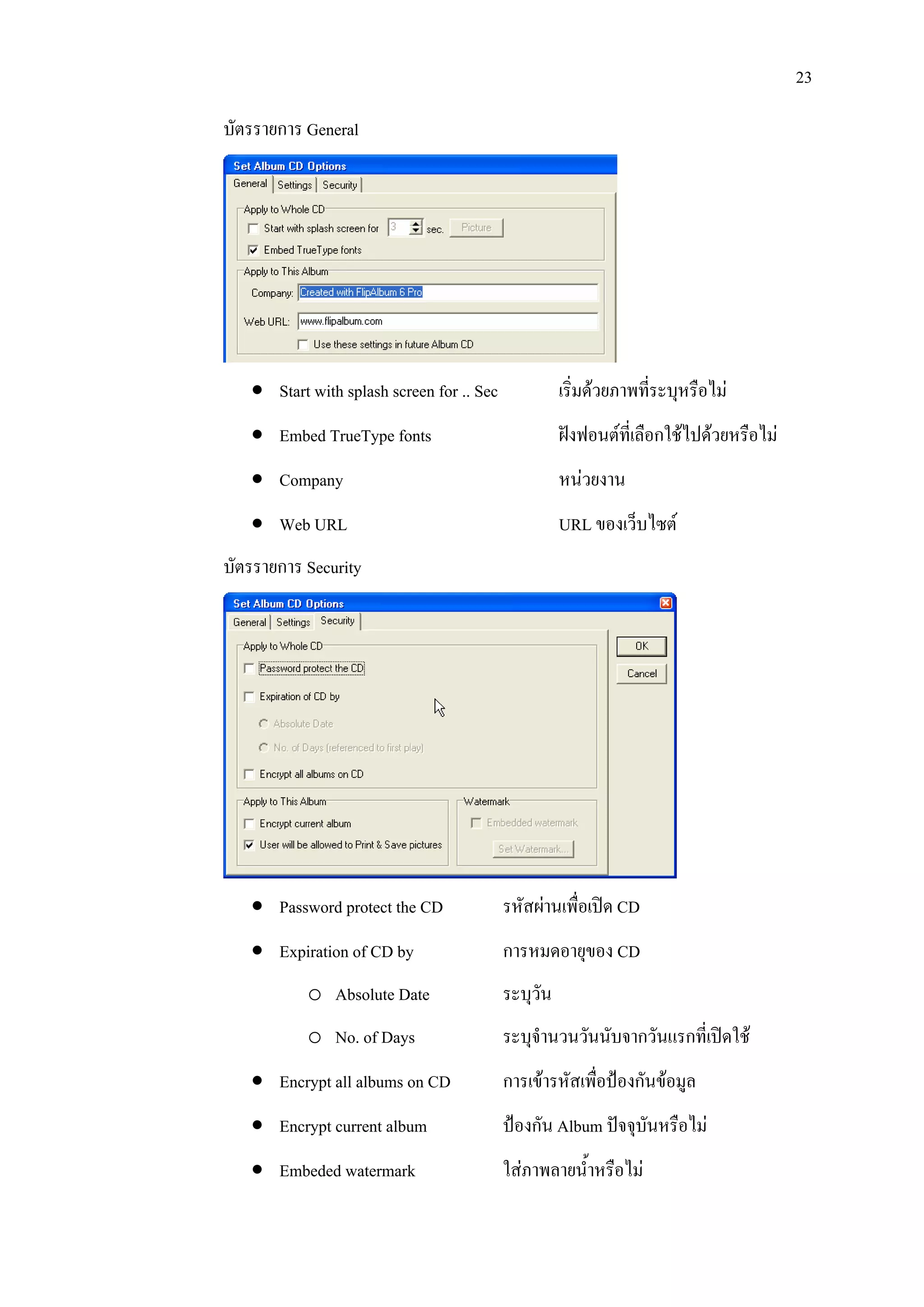 23

บัตรรายการ General




   • Start with splash screen for .. Sec             เริ่มดวยภาพทีระบุหรือไม
                                                                   ่
   • Embed TrueType fonts                            ฝงฟอนตที่เลือกใชไปดวยหรือไม
   • Company                                         หนวยงาน
   • Web URL                                         URL ของเว็บไซต
บัตรรายการ Security




   • Password protect the CD               รหัสผานเพื่อเปด CD
   • Expiration of CD by                   การหมดอายุของ CD
           o Absolute Date                 ระบุวัน
           o No. of Days                   ระบุจํานวนวันนับจากวันแรกที่เปดใช
   • Encrypt all albums on CD              การเขารหัสเพือปองกันขอมูล
                                                         ่
   • Encrypt current album                 ปองกัน Album ปจจุบันหรือไม
   • Embeded watermark                     ใสภาพลายน้ําหรือไม
 