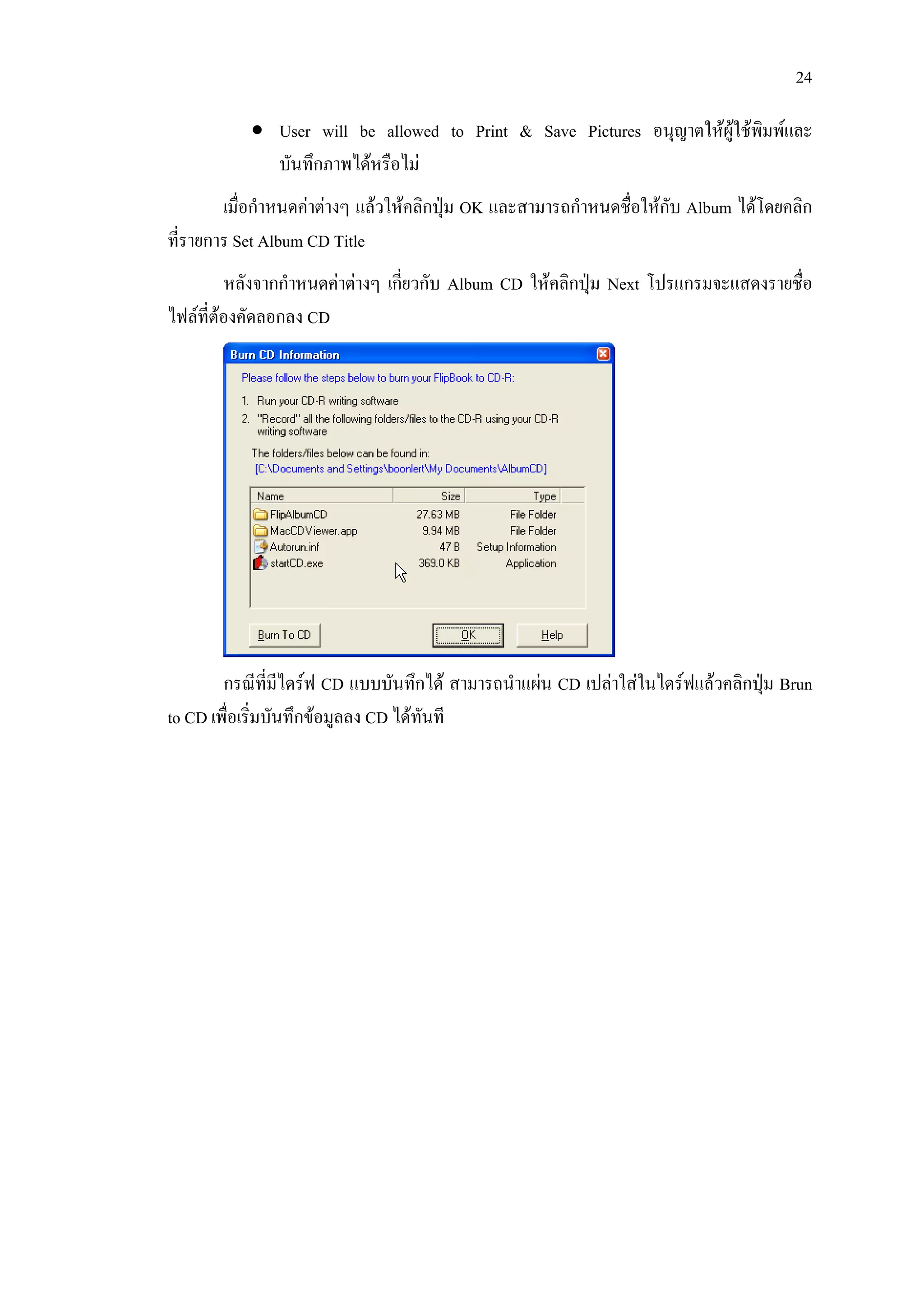 24

           • User will be allowed to Print & Save Pictures อนุญาตใหผูใชพิมพและ
             บันทึกภาพไดหรือไม
        เมื่อกําหนดคาตางๆ แลวใหคลิกปุม OK และสามารถกําหนดชื่อใหกับ Album ไดโดยคลิก
ที่รายการ Set Album CD Title
         หลังจากกําหนดคาตางๆ เกียวกับ Album CD ใหคลิกปุม Next โปรแกรมจะแสดงรายชื่อ
                                  ่                       
ไฟลที่ตองคัดลอกลง CD




        กรณีที่มีไดรฟ CD แบบบันทึกได สามารถนําแผน CD เปลาใสในไดรฟแลวคลิกปุม Brun
                                                                                 
to CD เพื่อเริ่มบันทึกขอมูลลง CD ไดทันที
 