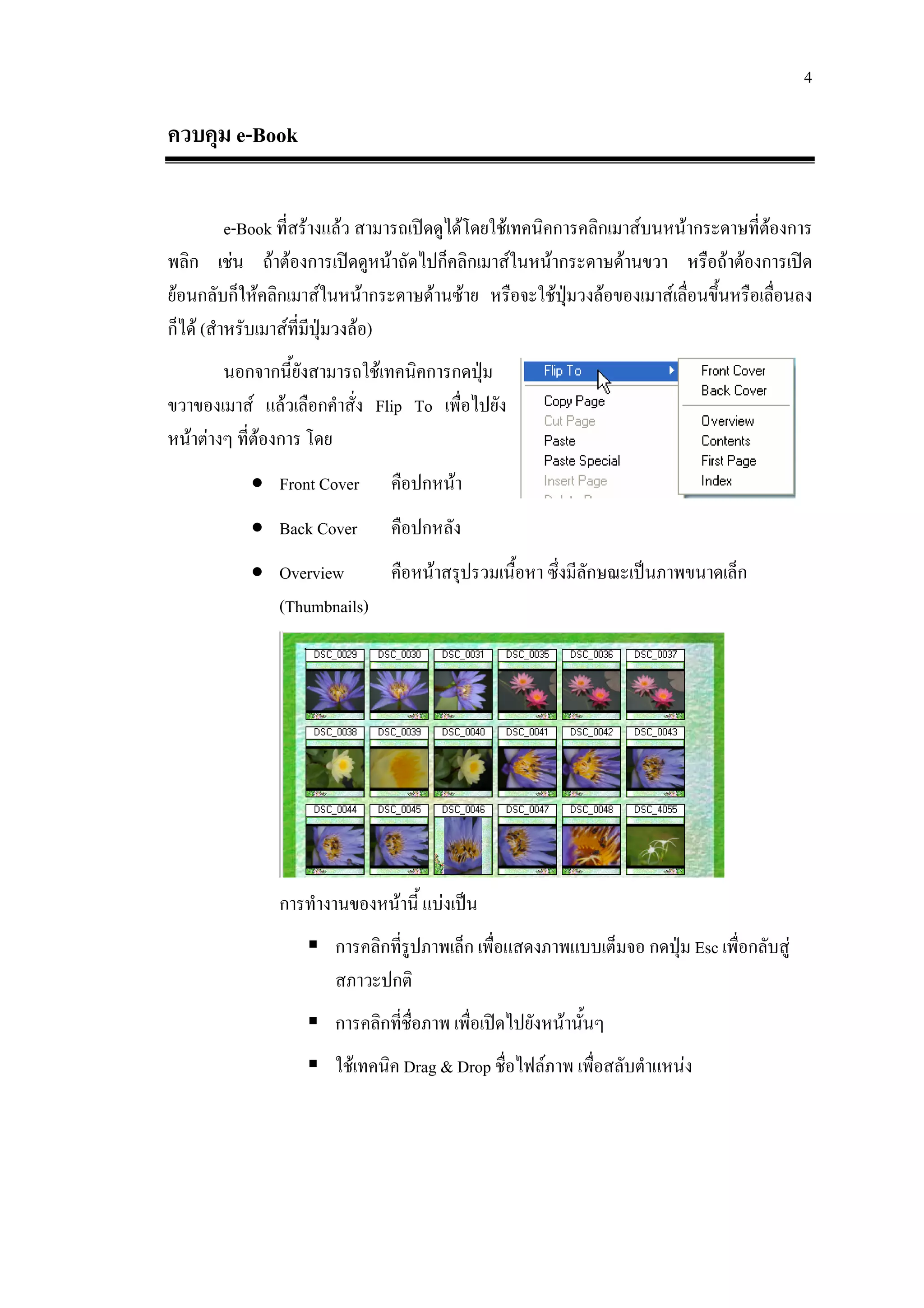 4

ควบคุม e-Book

          e-Book ที่สรางแลว สามารถเปดดูไดโดยใชเทคนิคการคลิกเมาสบนหนากระดาษที่ตองการ
                                                                                     
พลิก เชน ถาตองการเปดดูหนาถัดไปก็คลิกเมาสในหนากระดาษดานขวา หรือถาตองการเปด
ยอนกลับก็ใหคลิกเมาสในหนากระดาษดานซาย หรือจะใชปุมวงลอของเมาสเลื่อนขึ้นหรือเลื่อนลง
ก็ได (สําหรับเมาสที่มีปมวงลอ)
                          ุ
        นอกจากนี้ยังสามารถใชเทคนิคการกดปุม
ขวาของเมาส แลวเลือกคําสั่ง Flip To เพื่อไปยัง
หนาตางๆ ที่ตองการ โดย
              
           • Front Cover       คือปกหนา
           • Back Cover        คือปกหลัง
           • Overview     คือหนาสรุปรวมเนื้อหา ซึ่งมีลักษณะเปนภาพขนาดเล็ก
             (Thumbnails)




               การทํางานของหนานี้ แบงเปน
                       การคลิกที่รูปภาพเล็ก เพื่อแสดงภาพแบบเต็มจอ กดปุม Esc เพื่อกลับสู
                       สภาวะปกติ
                       การคลิกที่ชื่อภาพ เพื่อเปดไปยังหนานั้นๆ
                       ใชเทคนิค Drag & Drop ชื่อไฟลภาพ เพื่อสลับตําแหนง
 