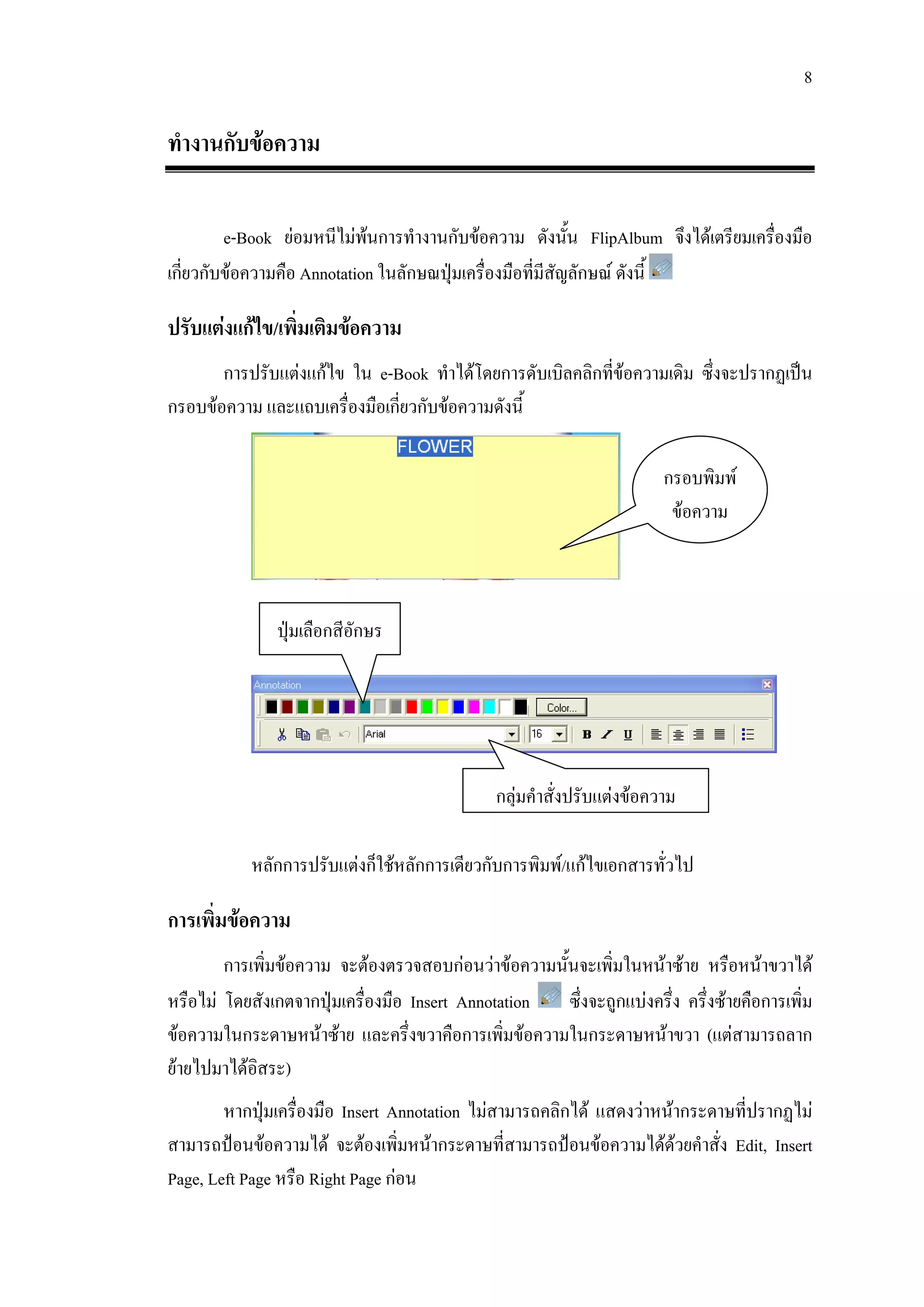 8

ทํางานกับขอความ

         e-Book ยอมหนีไมพนการทํางานกับขอความ ดังนัน FlipAlbum จึงไดเตรียมเครื่องมือ
                                                          ้
เกี่ยวกับขอความคือ Annotation ในลักษณปุมเครื่องมือที่มสัญลักษณ ดังนี้
                                                        ี

ปรับแตงแกไข/เพิ่มเติมขอความ
       การปรับแตงแกไข ใน e-Book ทําไดโดยการดับเบิลคลิกที่ขอความเดิม ซึ่งจะปรากฏเปน
กรอบขอความ และแถบเครื่องมือเกี่ยวกับขอความดังนี้

                                                                        กรอบพิมพ
                                                                         ขอความ



               ปุมเลือกสีอักษร




                                               กลุมคําสั่งปรับแตงขอความ

            หลักการปรับแตงก็ใชหลักการเดียวกับการพิมพ/แกไขเอกสารทั่วไป

การเพิ่มขอความ
        การเพิ่มขอความ จะตองตรวจสอบกอนวาขอความนั้นจะเพิ่มในหนาซาย หรือหนาขวาได
หรือไม โดยสังเกตจากปุมเครื่องมือ Insert Annotation  ซึ่งจะถูกแบงครึ่ง ครึ่งซายคือการเพิ่ม
ขอความในกระดาษหนาซาย และครึ่งขวาคือการเพิ่มขอความในกระดาษหนาขวา (แตสามารถลาก
ยายไปมาไดอสระ)
            ิ
        หากปุมเครื่องมือ Insert Annotation ไมสามารถคลิกได แสดงวาหนากระดาษที่ปรากฏไม
สามารถปอนขอความได จะตองเพิ่มหนากระดาษที่สามารถปอนขอความไดดวยคําสั่ง Edit, Insert
Page, Left Page หรือ Right Page กอน
 