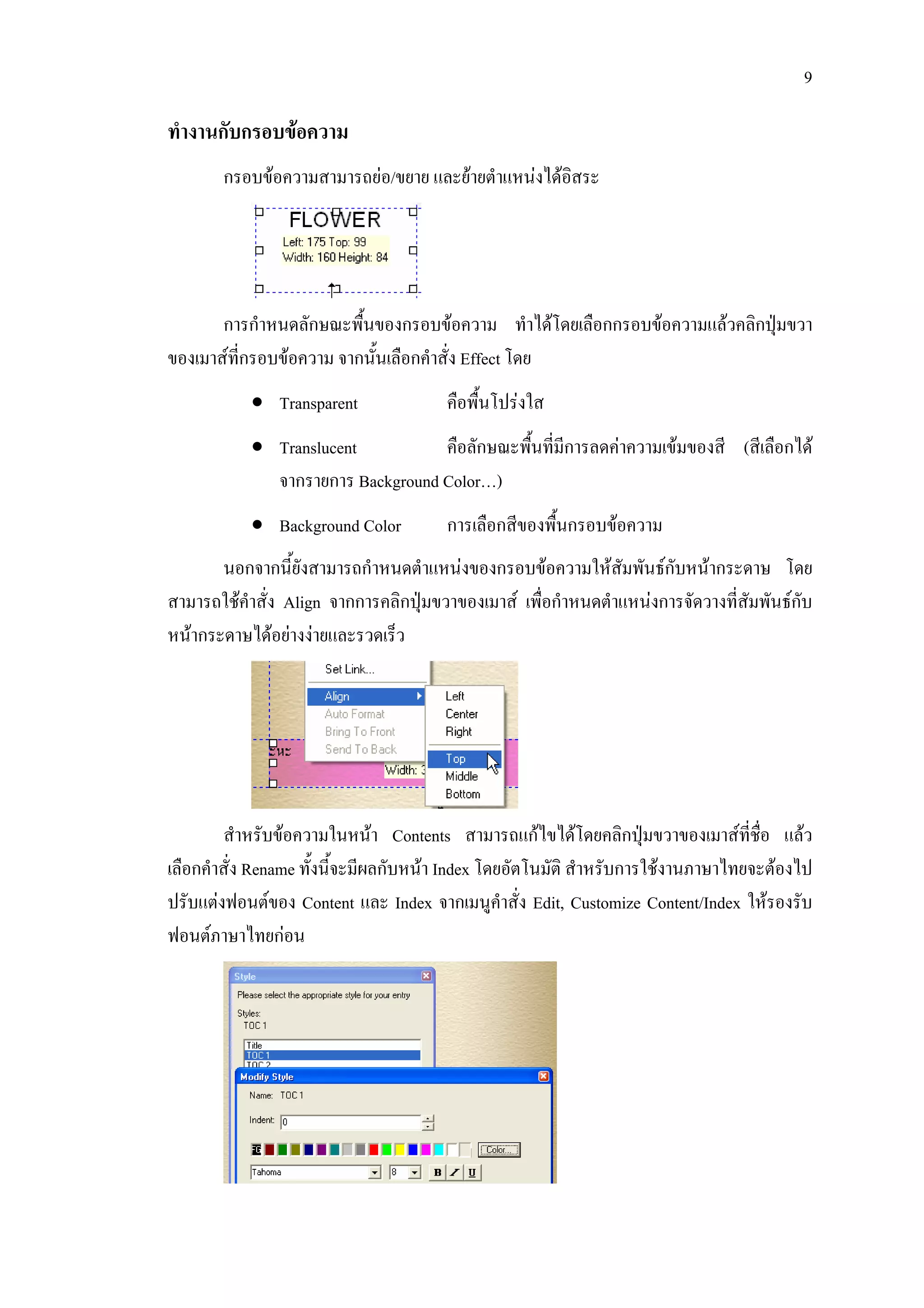 9

ทํางานกับกรอบขอความ
       กรอบขอความสามารถยอ/ขยาย และยายตําแหนงไดอิสระ




       การกําหนดลักษณะพื้นของกรอบขอความ ทําไดโดยเลือกกรอบขอความแลวคลิกปุมขวา
ของเมาสที่กรอบขอความ จากนั้นเลือกคําสั่ง Effect โดย
           • Transparent               คือพื้นโปรงใส
           • Translucent          คือลักษณะพืนที่มีการลดคาความเขมของสี (สีเลือกได
                                             ้
             จากรายการ Background Color…)
           • Background Color          การเลือกสีของพื้นกรอบขอความ
       นอกจากนี้ยังสามารถกําหนดตําแหนงของกรอบขอความใหสัมพันธกับหนากระดาษ โดย
สามารถใชคําสั่ง Align จากการคลิกปุมขวาของเมาส เพื่อกําหนดตําแหนงการจัดวางที่สัมพันธกับ
หนากระดาษไดอยางงายและรวดเร็ว




        สําหรับขอความในหนา Contents สามารถแกไขไดโดยคลิกปุมขวาของเมาสที่ชื่อ แลว
เลือกคําสั่ง Rename ทั้งนี้จะมีผลกับหนา Index โดยอัตโนมัติ สําหรับการใชงานภาษาไทยจะตองไป
ปรับแตงฟอนตของ Content และ Index จากเมนูคําสั่ง Edit, Customize Content/Index ใหรองรับ
ฟอนตภาษาไทยกอน
 