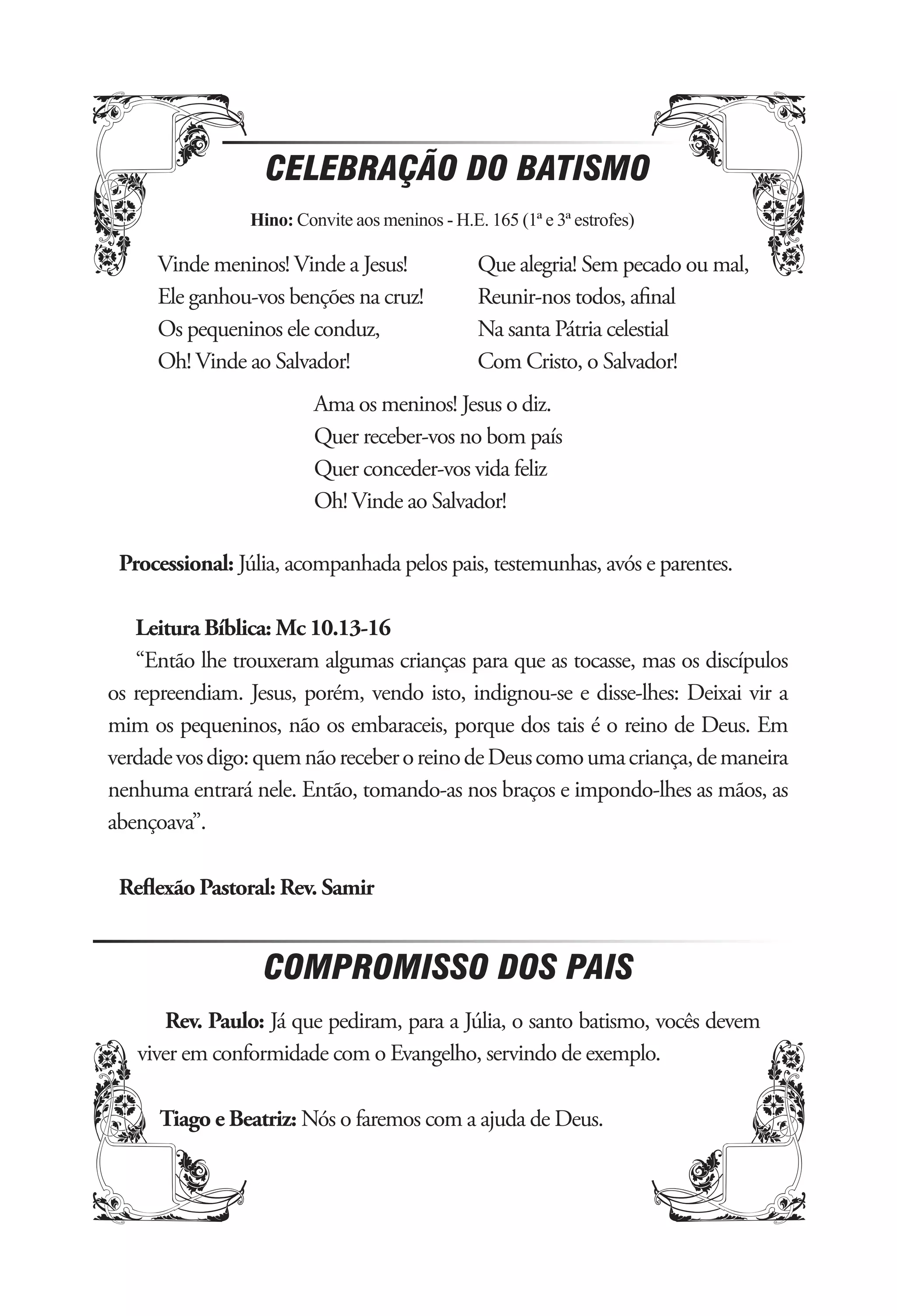 CELEBRAÇÃO DO BATISMO
                Hino: Convite aos meninos - H.E. 165 (1ª e 3ª estrofes)

     Vinde meninos! Vinde a Jesus!              Que alegria! Sem pecado ou mal,
     Ele ganhou-vos benções na cruz!            Reunir-nos todos, aﬁnal
     Os pequeninos ele conduz,                  Na santa Pátria celestial
     Oh! Vinde ao Salvador!                     Com Cristo, o Salvador!
                         Ama os meninos! Jesus o diz.
                         Quer receber-vos no bom país
                         Quer conceder-vos vida feliz
                         Oh! Vinde ao Salvador!

 Processional: Júlia, acompanhada pelos pais, testemunhas, avós e parentes.

   Leitura Bíblica: Mc 10.13-16
   “Então lhe trouxeram algumas crianças para que as tocasse, mas os discípulos
os repreendiam. Jesus, porém, vendo isto, indignou-se e disse-lhes: Deixai vir a
mim os pequeninos, não os embaraceis, porque dos tais é o reino de Deus. Em
verdade vos digo: quem não receber o reino de Deus como uma criança, de maneira
nenhuma entrará nele. Então, tomando-as nos braços e impondo-lhes as mãos, as
abençoava”.

 Reﬂexão Pastoral: Rev. Samir


                  COMPROMISSO DOS PAIS
      Rev. Paulo: Já que pediram, para a Júlia, o santo batismo, vocês devem
   viver em conformidade com o Evangelho, servindo de exemplo.

      Tiago e Beatriz: Nós o faremos com a ajuda de Deus.
 