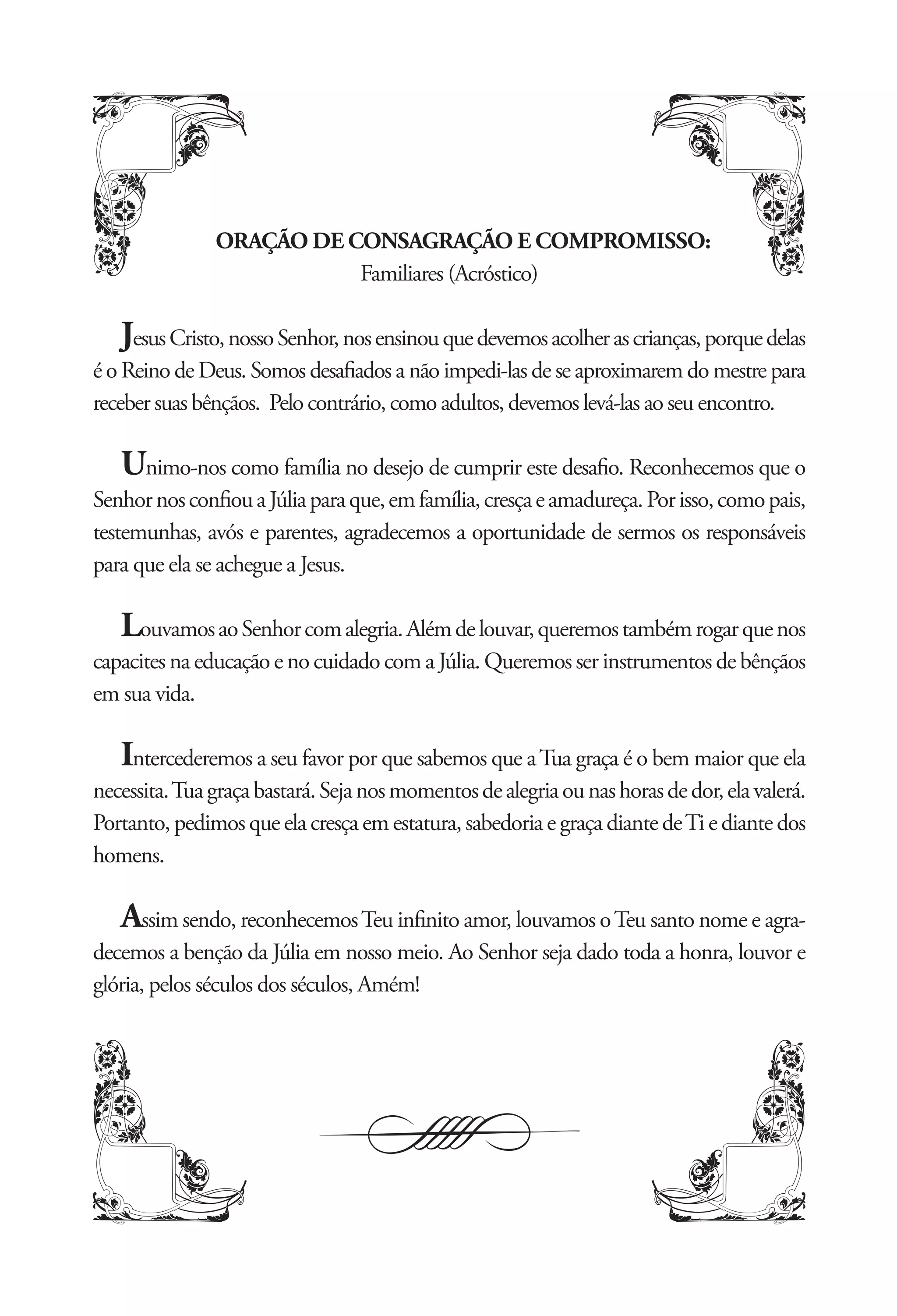 ORAÇÃO DE CONSAGRAÇÃO E COMPROMISSO:
                          Familiares (Acróstico)

   Jesus Cristo, nosso Senhor, nos ensinou que devemos acolher as crianças, porque delas
é o Reino de Deus. Somos desaﬁados a não impedi-las de se aproximarem do mestre para
receber suas bênçãos. Pelo contrário, como adultos, devemos levá-las ao seu encontro.

   Unimo-nos como família no desejo de cumprir este desaﬁo. Reconhecemos que o
Senhor nos conﬁou a Júlia para que, em família, cresça e amadureça. Por isso, como pais,
testemunhas, avós e parentes, agradecemos a oportunidade de sermos os responsáveis
para que ela se achegue a Jesus.

   Louvamos ao Senhor com alegria. Além de louvar, queremos também rogar que nos
capacites na educação e no cuidado com a Júlia. Queremos ser instrumentos de bênçãos
em sua vida.

   Intercederemos a seu favor por que sabemos que a Tua graça é o bem maior que ela
necessita. Tua graça bastará. Seja nos momentos de alegria ou nas horas de dor, ela valerá.
Portanto, pedimos que ela cresça em estatura, sabedoria e graça diante de Ti e diante dos
homens.

   Assim sendo, reconhecemos Teu inﬁnito amor, louvamos o Teu santo nome e agra-
decemos a benção da Júlia em nosso meio. Ao Senhor seja dado toda a honra, louvor e
glória, pelos séculos dos séculos, Amém!
 