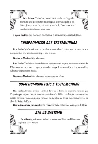 Rev. Paulo: Também devem ensinar-lhe as Sagradas
           Escrituras que podem faze-la sábia para a salvação pela fé em
           Cristo Jesus, e a obedecer a santa vontade de Deus e aos seus
           mandamentos durante a sua vida.

   Tiago e Beatriz: Este é o nosso propósito, e o faremos com a ajuda de Deus.


            COMPROMISSO DAS TESTEMUNHAS
  Rev. Paulo: Vocês aceitaram o papel de testemunhas. Lembrem-se: é parte de seu
compromisso orar continuamente por esta criança.

   Gustavo e Marina: Nós o faremos.

    Rev. Paulo: Também é dever de vocês cooperar com os pais na educação cristã da
Júlia e no seu crescimento em graça, visando a sua perfeita maturidade, e, se necessário,
substituir os pais nessa missão.

   Gustavo e Marina: Nós o faremos com a graça de Deus.


          COMPROMISSO PAIS E TESTEMUNHAS
    Rev. Paulo: Amados irmãos e irmãs, é dever de todos vocês orientar a Júlia no que
Cristo fez por ela para que, ao se tornar consciente da dádiva da salvação, possa reconhe-
cer tão preciosa graça, assumindo os votos de membro da Igreja para melhor servir na
obra do Reino de Deus.
    Pais, testemunhas e parentes: Este é o nosso propósito, e o faremos coma ajuda de Deus.


                             ATO DE BATISMO
           Rev. Samir: Júlia eu te batizo em nome do Pai, e do Filho e do
        Espírito Santo. Amém.
 