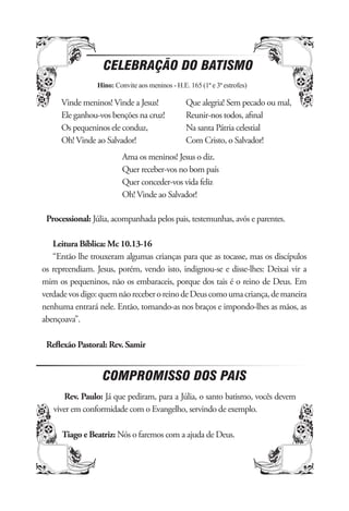 CELEBRAÇÃO DO BATISMO
                Hino: Convite aos meninos - H.E. 165 (1ª e 3ª estrofes)

     Vinde meninos! Vinde a Jesus!              Que alegria! Sem pecado ou mal,
     Ele ganhou-vos benções na cruz!            Reunir-nos todos, aﬁnal
     Os pequeninos ele conduz,                  Na santa Pátria celestial
     Oh! Vinde ao Salvador!                     Com Cristo, o Salvador!
                         Ama os meninos! Jesus o diz.
                         Quer receber-vos no bom país
                         Quer conceder-vos vida feliz
                         Oh! Vinde ao Salvador!

 Processional: Júlia, acompanhada pelos pais, testemunhas, avós e parentes.

   Leitura Bíblica: Mc 10.13-16
   “Então lhe trouxeram algumas crianças para que as tocasse, mas os discípulos
os repreendiam. Jesus, porém, vendo isto, indignou-se e disse-lhes: Deixai vir a
mim os pequeninos, não os embaraceis, porque dos tais é o reino de Deus. Em
verdade vos digo: quem não receber o reino de Deus como uma criança, de maneira
nenhuma entrará nele. Então, tomando-as nos braços e impondo-lhes as mãos, as
abençoava”.

 Reﬂexão Pastoral: Rev. Samir


                  COMPROMISSO DOS PAIS
      Rev. Paulo: Já que pediram, para a Júlia, o santo batismo, vocês devem
   viver em conformidade com o Evangelho, servindo de exemplo.

      Tiago e Beatriz: Nós o faremos com a ajuda de Deus.
 