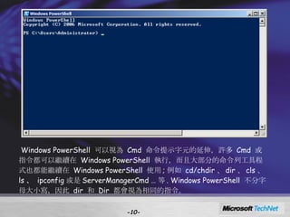 - - Windows PowerShell  可以視為  Cmd  命令提示字元的延伸，許多  Cmd  或指令都可以繼續在  Windows PowerShell  執行，而且大部分的命令列工具程式也都能繼續在  Windows PowerShell  使用 ; 例如  cd/chdir 、 dir 、 cls 、 ls 、   ipconfig 或是 ServerManagerCmd … 等 . Windows PowerShell  不分字母大小寫，因此  dir  和  Dir  都會視為相同的指令。 