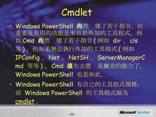 Cmdlet  Windows PowerShell  雖然內建了若干指令，但重要及有用的功能是來自於外加的工具程式。例如 Cmd  雖然內建了若干指令 ( 例如  dir 、 cls  等 ) ，但如果無法執行外加的工具程式 ( 例如  IPConfig 、 Net 、 NetSH 、 ServerManagerCmd  等等 ) ， Cmd  就失去價值及擴充的能力了。 Windows PowerShell  也是如此。  Windows PowerShell  有自己的工具程式規格，而  Windows PowerShell  的工具程式稱為  cmdlet 。 - - 