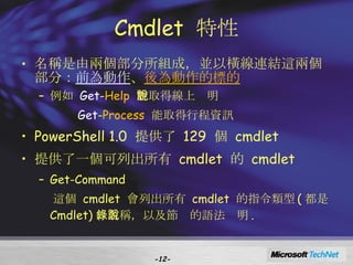 Cmdlet  特性 名稱是由兩個部分所組成，並以橫線連結這兩個部分： 前為動作 、 後為動作的標的 例如  Get - Help   能取得線上說明 Get - Process   能取得行程資訊 PowerShell 1.0  提供了  129  個  cmdlet 提供了一個可列出所有  cmdlet  的  cmdlet Get-Command 這個  cmdlet  會列出所有  cmdlet  的指令類型 ( 都是  Cmdlet) 、名稱，以及節錄的語法說明 . - - 