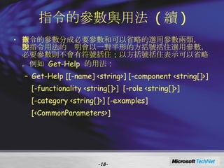 指令的參數與用法  ( 續 ) 指令的參數分成必要參數和可以省略的選用參數兩類，查詢指令用法的說明會以一對半形的方括號括住選用參數，必要參數則不會有符號括住；以方括號括住表示可以省略。例如  Get-Help  的用法 ： Get-Help [[-name] <string>] [-component <string[]>]  [-functionality <string[]>]  [-role <string[]>]  [-category <string[]>] [-examples]  [<CommonParameters>] - - 