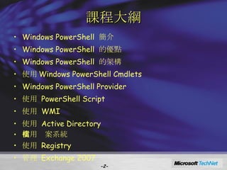 課程大綱 Windows PowerShell  簡介 Windows PowerShell  的優點 Windows PowerShell  的架構 使用 Windows PowerShell Cmdlets Windows PowerShell Provider 使用  PowerShell Script 使用  WMI 使用  Active Directory 使用檔案系統 使用  Registry 管理  Exchange 2007 - - 