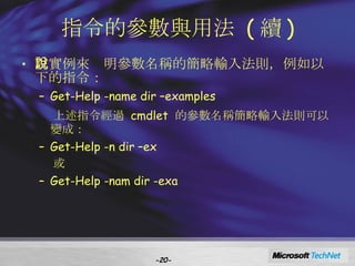 指令的參數與用法  ( 續 ) 以實例來說明參數名稱的簡略輸入法則，例如以下的指令： Get-Help -name dir –examples 上述指令經過  cmdlet  的參數名稱簡略輸入法則可以變成： Get-Help -n dir –ex 或 Get-Help -nam dir -exa - - 