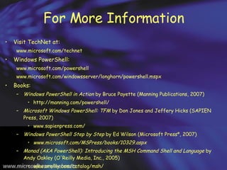 For More Information Visit TechNet at: www.microsoft.com/technet Windows PowerShell:  www.microsoft.com/powershell www.microsoft.com/windowsserver/longhorn/powershell.mspx  Books: Windows PowerShell in Action  by Bruce Payette (Manning Publications, 2007) http://manning.com/powershell/  Microsoft Windows PowerShell: TFM  by Don Jones and Jeffery Hicks (SAPIEN Press, 2007) www.sapienpress.com/ Windows PowerShell Step by Step  by Ed Wilson (Microsoft Press ® , 2007) www.microsoft.com/MSPress/books/10329.aspx  Monad (AKA PowerShell): Introducing the MSH Command Shell and Language  by Andy Oakley (O'Reilly Media, Inc., 2005) www.oreilly.com/catalog/msh/ 