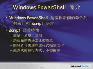 Windows PowerShell  簡介 Windows PowerShell  是微軟新創的命令列「殼層」和  script  語言 script  語言 特性 簡單、易學、易用 語法和結構通常比較簡單 開發者可快速完成程式編寫工作 直譯式的執行方式 ,  不需編譯 - - 