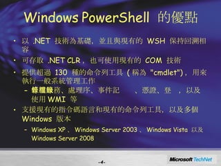 Windows PowerShell  的優點 以  .NET  技術為基礎，並且與現有的  WSH  保持回溯相容 可存取  .NET CLR ，也可使用現有的  COM  技術  提供超過  130  種的命令列工具  ( 稱為  "cmdlet") ，用來執行一般系統管理工作 管理服務、處理序、事件記錄檔、憑證、登錄，以及使用 WMI  等 支援現有的指令碼語言和現有的命令列工具，以及多個  Windows  版本 Windows XP 、 Windows Server 2003 、 Windows Vista  以及  Windows Server 2008 - - 