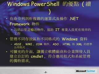 Windows PowerShell  的優點  ( 續 ) 在命令列剖析複雜的運算式及操作  .NET Framework  物件 包括以管道輸送物件，協助  IT  專業人員更有效率的工作 管理不同存放區和不同格式的  Windows  資料 ADSI 、 WMI 、 COM  物件、 ADO 、 HTML  和  XML  的標準公用程式 可擴充的介面，讓獨立軟體廠商和企業開發人員建立自訂的  cmdlet ，符合應用程式和系統管理的獨特需求。 - - 