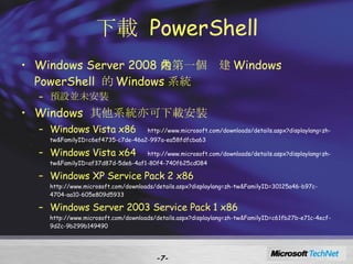下載  PowerShell Windows Server 2008 是第一個內建 Windows PowerShell  的 Windows 系統 預設並未安裝 Windows  其他系統亦可下載安裝 Windows Vista x86   http://www.microsoft.com/downloads/details.aspx?displaylang=zh-tw&FamilyID=c6ef4735-c7de-46a2-997a-ea58fdfcba63 Windows Vista x64  http://www.microsoft.com/downloads/details.aspx?displaylang=zh-tw&FamilyID=af37d87d-5de6-4af1-80f4-740f625cd084 Windows XP Service Pack 2 x86  http://www.microsoft.com/downloads/details.aspx?displaylang=zh-tw&FamilyID=30125a46-b97c-4704-aa10-605e809d5933 Windows Server 2003 Service Pack 1 x86  http://www.microsoft.com/downloads/details.aspx?displaylang=zh-tw&FamilyID=c61fb27b-e71c-4ecf-9d2c-9b299b149490 - - 
