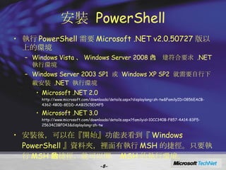 安裝  PowerShell 執行 PowerShell 需要 Microsoft .NET v2.0.50727 版以上的環境 Windows Vista 、 Windows Server 2008 已內建符合要求  .NET  執行環境 Windows Server 2003 SP1  或  Windows XP SP2  就需要自行下載安裝  .NET  執行環境 Microsoft .NET 2.0  http://www.microsoft.com/downloads/details.aspx?displaylang=zh-tw&FamilyID=0856EACB-4362-4B0D-8EDD-AAB15C5E04F5 Microsoft .NET 3.0  http://www.microsoft.com/downloads/details.aspx?familyid=10CC340B-F857-4A14-83F5-25634C3BF043&displaylang=zh-tw 安裝後，可以在『開始』功能表看到『 Windows PowerShell 』資料夾，裡面有執行 MSH 的捷徑。只要執行 MSH 的捷徑，就可以開啟 MSH 的執行環境。 - - 