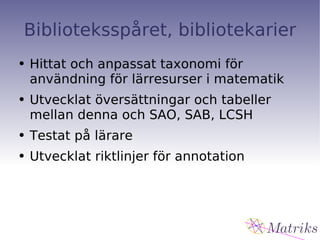 Biblioteksspåret, bibliotekarier Hittat och anpassat taxonomi för användning för lärresurser i matematik Utvecklat översättningar och tabeller mellan denna och SAO, SAB, LCSH Testat på lärare Utvecklat riktlinjer för annotation 