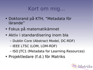 Kort om mig... Doktorand på KTH, ”Metadata för lärande” Fokus på matematikämnet Aktiv i standardisering inom bla Dublin Core (Abstract Model, DC-RDF) IEEE LTSC (LOM, LOM-RDF) ISO JTC1 (Metadata for Learning Resources) Projektledare (f.d.) för Matriks 