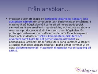 Från ansökan... Projektet avser att skapa ett  nationellt tillgängligt, sökbart, icke- auktoritärt nätverk  för lärresurser (och beskrivningar av sådana) i matematik på högskolenivå i syfte att stimulera pedagogisk samverkan lärare emellan kring utveckling och utbyte av sådana resurser – producerade såväl inom som utom högskolan. En prototyp konstrueras med syfte att underlätta för och inspirera lärare och studenter att  söka i, kommentera, diskutera och utvärdera samt bidra till det gemensamma nätverket  av pedagogiska lärobjekt. Under projektets gång kommer vi stegvis att utöka mängden sökbara resurser. Bland annat kommer vi att göra  biblioteksmaterial i matematik tillgängligt via en koppling till LIBRIS. 