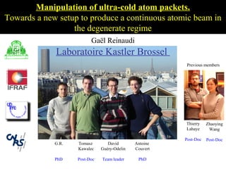 Manipulation of ultra-cold atom packets.
Towards a new setup to produce a continuous atomic beam in
                  the degenerate regime
                           Gaël Reinaudi
             Laboratoire Kastler Brossel
                                                          Previous members




             Séminaire à Hannovre le 27 fevrier 2007
             Par Gaël Reinaudi



                                                         Thierry    Zhaoying
                                                         Lahaye      Wang

                                                         Post-Doc   Post-Doc
             G.R.    Tomasz        David       Antoine
                     Kawalec    Guéry-Odelin   Couvert

             PhD     Post-Doc   Team leader     PhD
 