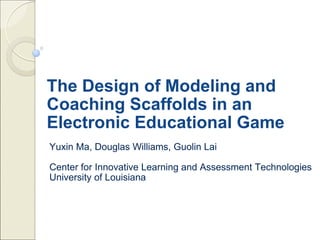The Design of Modeling and Coaching Scaffolds in an Electronic Educational Game Yuxin Ma, Douglas Williams, Guolin Lai Center for Innovative Learning and Assessment Technologies University of Louisiana 