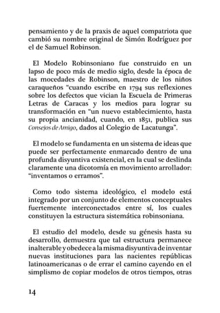 pensamiento y de la praxis de aquel compatriota que
cambió su nombre original de Simón Rodríguez por
el de Samuel Robinson.

  El Modelo Robinsoniano fue construido en un
lapso de poco más de medio siglo, desde la época de
las mocedades de Robinson, maes­tro de los niños
caraqueños “cuando escribe en 1794 sus reflexiones
sobre los defectos que vician la Escuela de Primeras
Letras de Caracas y los medios para lograr su
transformación en “un nuevo establecimiento, hasta
su propia ancianidad, cuando, en 1851, publica sus
Consejos de Amigo, dados al Colegio de Lacatunga”.

  El modelo se fundamenta en un sistema de ideas que
puede ser perfectamente enmarcado dentro de una
profunda disyuntiva existencial, en la cual se deslinda
claramente una dicotomía en movimiento arrollador:
“inventamos o erramos”.

  Como todo sistema ideológico, el modelo está
integrado por un conjunto de elementos conceptuales
fuertemente interconectados entre sí, los cuales
constituyen la estructura sistemática robinsoniana.

  El estudio del modelo, desde su génesis hasta su
desarrollo, demuestra que tal estructura permanece
inalterable y obedece a la misma disyuntiva de inventar
nuevas instituciones para las nacientes repúblicas
latinoamericanas o de errar el camino cayendo en el
simplismo de copiar modelos de otros tiempos, otras

14
 