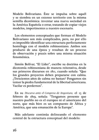 Modelo Bolivariano. Éste se impulsa sobre aquél
y se siembra en un extenso territorio con la misma
semilla dicotómica: inventar una nueva sociedad en
la América Española o errar, tratando de copiar viejos
modelos, impertinentes a nuestro escenario.

  Los elementos conceptuales que forman el Modelo
Bolivariano son más complicados, pero, no por ello
es imposible identificar una estructura perfectamente
homóloga con el modelo robinsoniano. Ambos son
producto de una época y resultan de un proceso
de observación y praxis sobre una misma situación
fenoménica.

  Simón Bolívar, “El Líder”, escribe su doctrina en la
dicotomía robinsoniana de manera reiterativa, desde
sus primeros discursos en 1811, cuando señala: “Que
los grandes proyectos deben prepararse con calma.
¿Trescientos años de calma no bastan? Pongamos sin
temor la piedra fundamental de la libertad americana.
Vacilar es perdernos”.
  	
  En su Discurso ante el Congreso de Angostura, el 15 de
febrero de 1819, señala: “Tengamos presente que
nuestro pueblo no es el europeo ni el americano del
norte, que más bien es un compuesto de África y
América, que una emanación de la Europa”.

 Más adelante continúa delineando el elemento
central de la estructura conceptual del modelo:


16
 