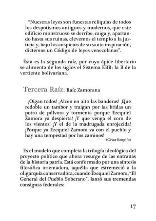 “Nuestras leyes son funestas reliquias de todos
  los despotismos antiguos y modernos, que este
  edificio monstruoso se derribe, caiga y, apartan-
  do hasta sus ruinas, elevemos el templo a la jus-
  ticia y, bajo los auspicios de su santa inspiración,
  dictemos un Código de leyes venezolanas”. 	

 Ésta es la segunda raíz, por cuyo ápice libertario
se alimenta de los siglos el Sistema EBR: la B de la
vertiente bolivariana.


 Tercera Raíz: Raíz Zamorana
    ¡Oigan todos! ¡Alcen en alto las bande­ras! ¡Que
  redoble un tambor y traigan por las bridas un
  potro de pólvora y tormenta porque Ezequiel
  Zamora ya despierta! ¡Y que venga el coro de
  los vientos! ¡Y el de la madrugada enrojecida!
  ¡Porque ya Ezequiel Zamora va con el pueblo y
  hay una tempestad por los caminos!
                                         (César Rengifo)


  Es el modelo que completa la trilogía ideológica del
proyecto político que ahora resurge de las entrañas
de la historia patria. Está conformado por una síntesis
filosófica orientadora, aquélla que estremeció a la
oligarquía conservadora, cuando Ezequiel Zamora, “El
General del Pueblo Soberano”, lanzó sus tremendas
consignas federales:



                                                       17
 
