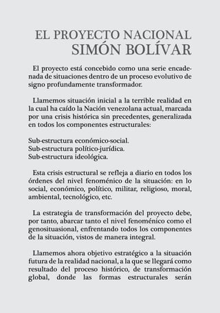 EL PROYECTO NACIONAL
               SIMÓN BOLÍVAR
  El proyecto está concebido como una serie encade-
nada de situaciones dentro de un proceso evolutivo de
signo profundamente transformador.

  Llamemos situación inicial a la terrible realidad en
la cual ha caído la Nación venezolana actual, marcada
por una crisis histórica sin precedentes, generalizada
en todos los componentes estructurales:

Sub-estructura económico-social.
Sub-estructura político-jurídica.
Sub-estructura ideológica.

 Esta crisis estructural se refleja a diario en todos los
órdenes del nivel fenoménico de la situación: en lo
social, económico, político, militar, religioso, moral,
ambiental, tecnológico, etc.

 La estrategia de transformación del proyecto debe,
por tanto, abarcar tanto el nivel fenoménico como el
genosituasional, enfrentando todos los componentes
de la situación, vistos de manera integral.

 Llamemos ahora objetivo estratégico a la situación
futura de la realidad nacional, a la que se llegará como
resultado del proceso histórico, de transformación
global, donde las formas estructurales serán

                                                      21
 