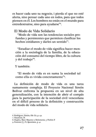 es hacer cada uno su negocio, i pierda el que no esté
alerta, sino pensar cada uno en todos, para que todos
piensen en él. Los hombres no están en el mundo para
entredestruirse, sino para ayudarse”.

  El Modo de Vida Solidario
    “Modo de vida son las tendencias sociales pro-
   fundas y persistentes que permiten clasificar los
   hechos cotidianos y darles un sentido”.

    “Estudiar el modo de vida significa hacer men-
   ción a la sociología de la familia, de la educa-
   ción del consumo del tiempo libre, de la cultura
   y del trabajo”.

   Y también:

    “El modo de vida es en suma la sociedad tal
   como e­lla es vivida concretamente”.

 La definición de modo de vida es una tarea
sumamente compleja. El Proyecto Nacional Simón
Bolívar enfrenta la propuesta en un nivel de alta
generalización, con la intención de abrir el compás
para la participación de la sociedad civil venezolana
en el difícil proceso de la definición y construcción
del modo de vida solidario.


6. Rodríguez, Simón, Ob. Cit, p. 132.           	
7. Naumont, H.
8. Duplex, Marc Maurice y Dolomenie, y Pichón P.
9. Fournier J y N, Questiaux, p. 41.


                                                    27
 