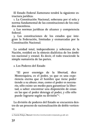 El Estado Federal Zamorano tendrá la siguiente es-
tructura jurídica:
  1. La Constitución Nacional, soberana por sí sola y
norma fundamental de las constituciones de los esta-
dos miembros.
  2. Las normas jurídicas de alcance y competencia
federal.
  3. Las constituciones de los estados que inte-
gran la Federación, limitadas y enmarcadas por la
Constitución Nacional.

  La unidad total, independiente y soberana de la
Nación, residirá en la síntesis dialéctica de los ámbi-
tos nacional y estatal. Es decir, el todo trasciende la
simple sumatoria de las partes.

  2. Los Poderes del Estado

     “El peor enemigo de la libertad, dice
   Montesquieu, es el poder, ya que es una expe-
   riencia eterna que el hombre que tiene poder
   tiende a su abuso; mas, como el poder es necesa-
   rio, sólo existe un medio para garantizar la liber-
   tad, a saber: encontrar una disposición de cosas
   en las que el poder detenga al poder, y ello sólo
   puede lograrse según su división”12.

  La división de poderes del Estado se encuentra den-
tro de un proceso de racionalización de doble vertien-
te:
12. García Pelayo, Manuel. Derechos Constitucionales Comparado, p. 216- 217.

32
 
